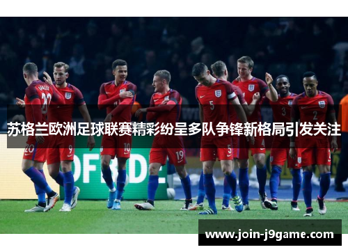 苏格兰欧洲足球联赛精彩纷呈多队争锋新格局引发关注 苏格兰欧洲足球联赛精彩纷呈多队争锋新格局引发关注