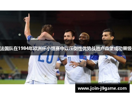 法国队在1984年欧洲杯小组赛中以压倒性优势战胜卢森堡成功晋级 法国队在1984年欧洲杯小组赛中以压倒性优势战胜卢森堡成功晋级