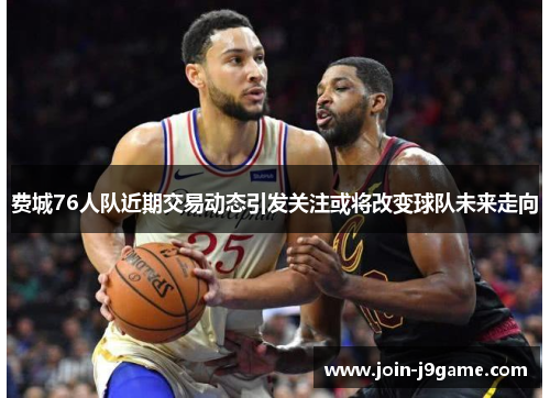 费城76人队近期交易动态引发关注或将改变球队未来走向 费城76人队近期交易动态引发关注或将改变球队未来走向