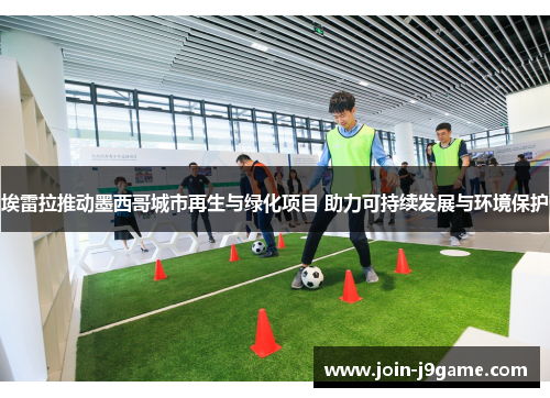 埃雷拉推动墨西哥城市再生与绿化项目 助力可持续发展与环境保护 埃雷拉推动墨西哥城市再生与绿化项目 助力可持续发展与环境保护