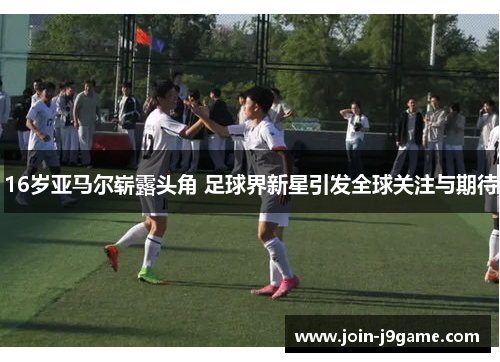 16岁亚马尔崭露头角 足球界新星引发全球关注与期待 16岁亚马尔崭露头角 足球界新星引发全球关注与期待