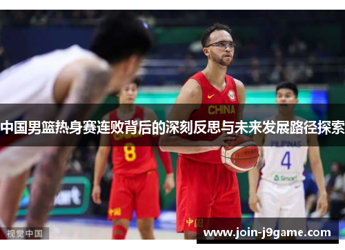 中国男篮热身赛连败背后的深刻反思与未来发展路径探索 中国男篮热身赛连败背后的深刻反思与未来发展路径探索