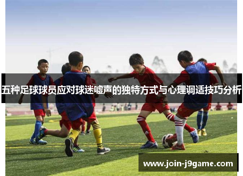 五种足球球员应对球迷嘘声的独特方式与心理调适技巧分析 五种足球球员应对球迷嘘声的独特方式与心理调适技巧分析