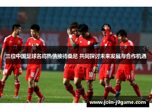 三位中国足球名将热情接待桑尼 共同探讨未来发展与合作机遇 三位中国足球名将热情接待桑尼 共同探讨未来发展与合作机遇