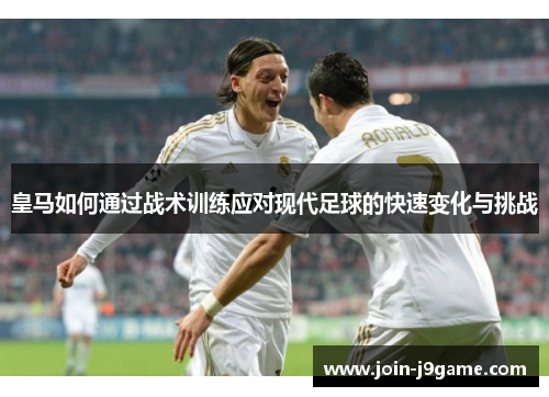 皇马如何通过战术训练应对现代足球的快速变化与挑战 皇马如何通过战术训练应对现代足球的快速变化与挑战