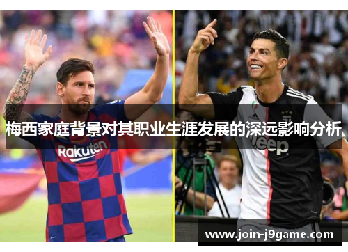 梅西家庭背景对其职业生涯发展的深远影响分析 梅西家庭背景对其职业生涯发展的深远影响分析