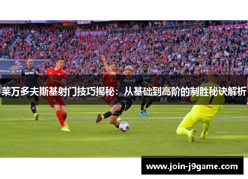 莱万多夫斯基射门技巧揭秘:从基础到高阶的制胜秘诀解析 莱万多夫斯基射门技巧揭秘:从基础到高阶的制胜秘诀解析