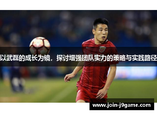 以武磊的成长为镜,探讨增强团队实力的策略与实践路径 以武磊的成长为镜,探讨增强团队实力的策略与实践路径