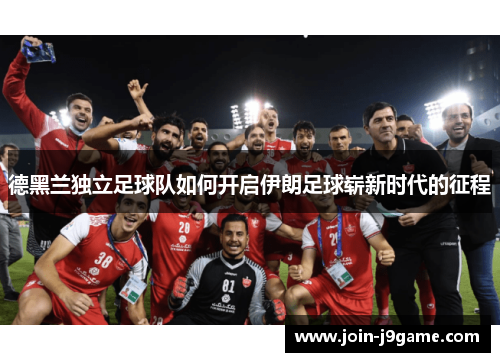 德黑兰独立足球队如何开启伊朗足球崭新时代的征程 德黑兰独立足球队如何开启伊朗足球崭新时代的征程