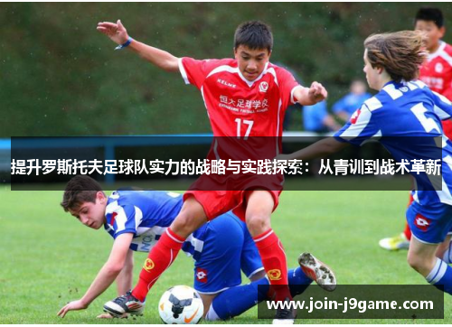 提升罗斯托夫足球队实力的战略与实践探索:从青训到战术革新 提升罗斯托夫足球队实力的战略与实践探索:从青训到战术革新