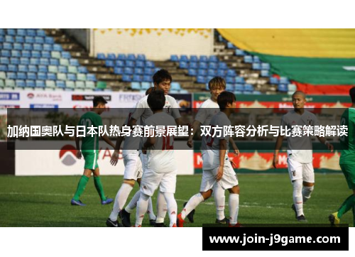 加纳国奥队与日本队热身赛前景展望:双方阵容分析与比赛策略解读 加纳国奥队与日本队热身赛前景展望:双方阵容分析与比赛策略解读