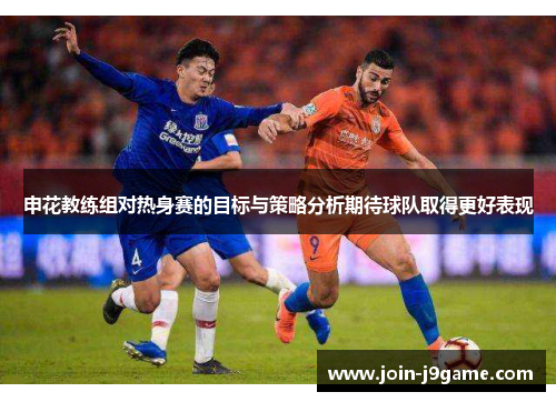申花教练组对热身赛的目标与策略分析期待球队取得更好表现 申花教练组对热身赛的目标与策略分析期待球队取得更好表现