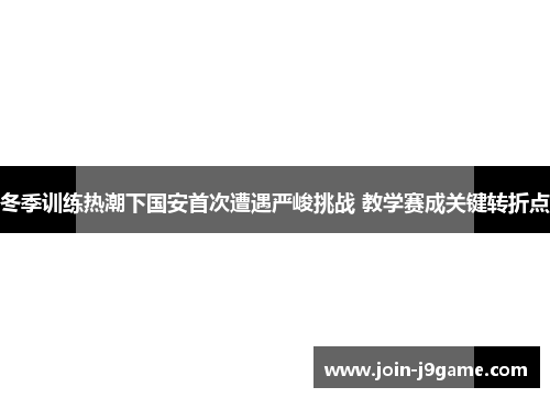 冬季训练热潮下国安首次遭遇严峻挑战 教学赛成关键转折点 冬季训练热潮下国安首次遭遇严峻挑战 教学赛成关键转折点