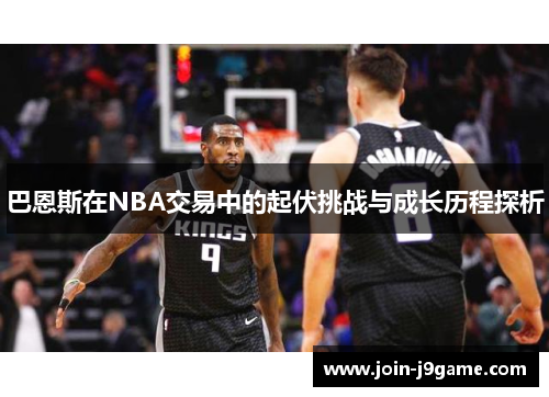巴恩斯在NBA交易中的起伏挑战与成长历程探析 巴恩斯在NBA交易中的起伏挑战与成长历程探析