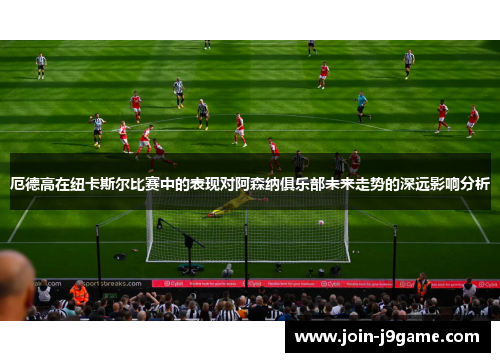 厄德高在纽卡斯尔比赛中的表现对阿森纳俱乐部未来走势的深远影响分析 厄德高在纽卡斯尔比赛中的表现对阿森纳俱乐部未来走势的深远影响分析