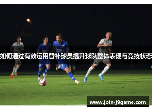 如何通过有效运用替补球员提升球队整体表现与竞技状态 如何通过有效运用替补球员提升球队整体表现与竞技状态