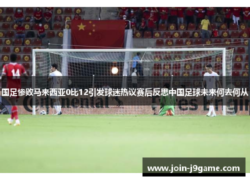国足惨败马来西亚0比12引发球迷热议赛后反思中国足球未来何去何从 国足惨败马来西亚0比12引发球迷热议赛后反思中国足球未来何去何从