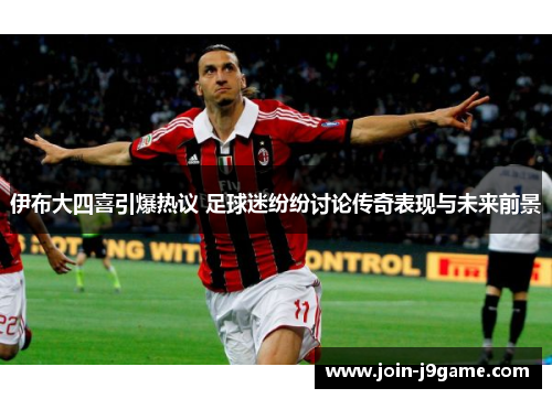伊布大四喜引爆热议 足球迷纷纷讨论传奇表现与未来前景 伊布大四喜引爆热议 足球迷纷纷讨论传奇表现与未来前景