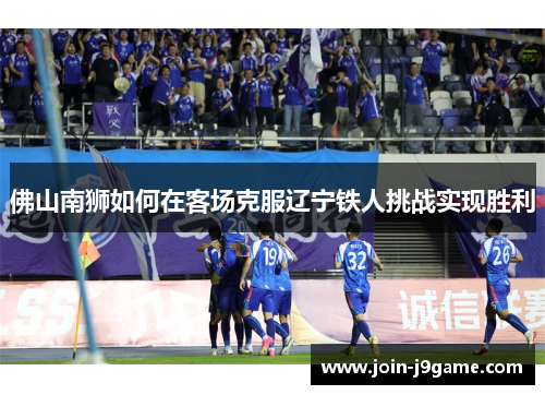 佛山南狮如何在客场克服辽宁铁人挑战实现胜利 佛山南狮如何在客场克服辽宁铁人挑战实现胜利