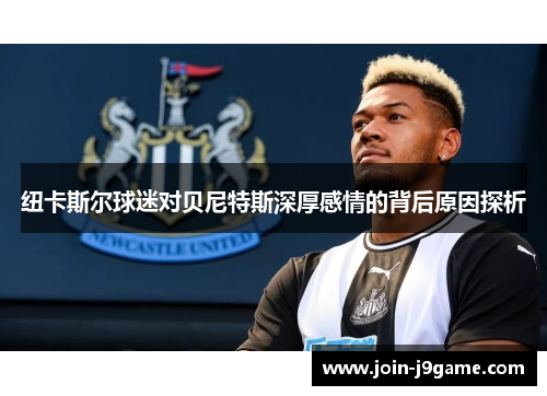 纽卡斯尔球迷对贝尼特斯深厚感情的背后原因探析 纽卡斯尔球迷对贝尼特斯深厚感情的背后原因探析