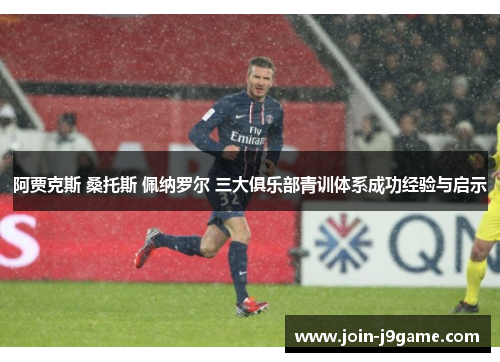阿贾克斯 桑托斯 佩纳罗尔 三大俱乐部青训体系成功经验与启示