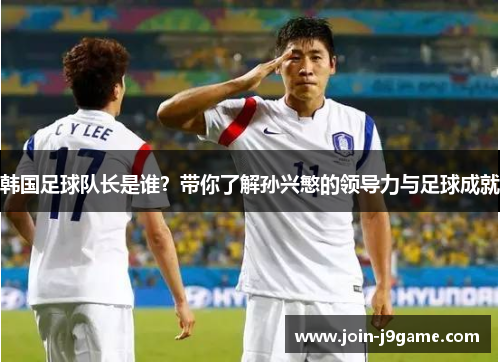 韩国足球队长是谁?带你了解孙兴慜的领导力与足球成就 韩国足球队长是谁?带你了解孙兴慜的领导力与足球成就