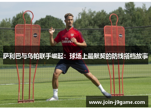 萨利巴与乌帕联手崛起:球场上最默契的防线搭档故事 萨利巴与乌帕联手崛起:球场上最默契的防线搭档故事