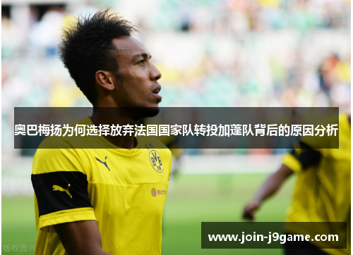 奥巴梅扬为何选择放弃法国国家队转投加蓬队背后的原因分析 奥巴梅扬为何选择放弃法国国家队转投加蓬队背后的原因分析