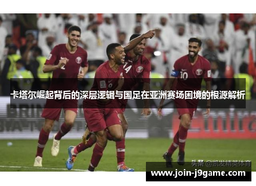 卡塔尔崛起背后的深层逻辑与国足在亚洲赛场困境的根源解析 卡塔尔崛起背后的深层逻辑与国足在亚洲赛场困境的根源解析