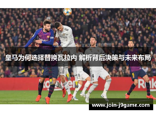 皇马为何选择替换瓦拉内 解析背后决策与未来布局 皇马为何选择替换瓦拉内 解析背后决策与未来布局