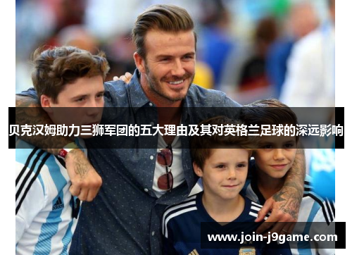 贝克汉姆助力三狮军团的五大理由及其对英格兰足球的深远影响 贝克汉姆助力三狮军团的五大理由及其对英格兰足球的深远影响