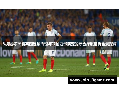 从海瑟尔关看英国足球治理与领袖力量演变的综合深度剖析全景探源 从海瑟尔关看英国足球治理与领袖力量演变的综合深度剖析全景探源