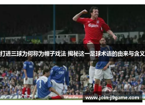 打进三球为何称为帽子戏法 揭秘这一足球术语的由来与含义