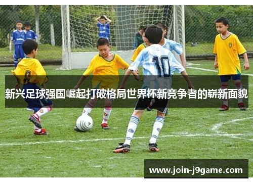 新兴足球强国崛起打破格局世界杯新竞争者的崭新面貌 新兴足球强国崛起打破格局世界杯新竞争者的崭新面貌