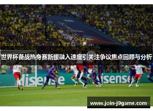 世界杯备战热身赛新援融入速度引关注争议焦点回顾与分析 世界杯备战热身赛新援融入速度引关注争议焦点回顾与分析