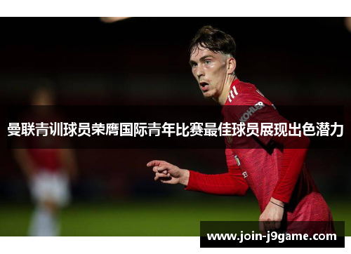 曼联青训球员荣膺国际青年比赛最佳球员展现出色潜力 曼联青训球员荣膺国际青年比赛最佳球员展现出色潜力