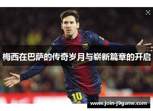梅西在巴萨的传奇岁月与崭新篇章的开启 梅西在巴萨的传奇岁月与崭新篇章的开启